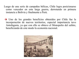 Luego de una serie de campañas bélicas, Chile logra posicionarse
 como vencedor en esta larga guerra, derrotando en primera
 instancia a Bolivia y finalmente a Perú.

 Uno de los grandes beneficios obtenidos por Chile fue la
 incorporación de nuevos territorios, especial importancia tuvo
 Antofagasta, ya que con ello se obtuvo el Monopolio del salitre,
 beneficiando de este modo la economía nacional.
 
