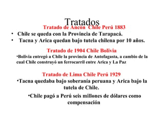 Tratados Perú 1883
               Tratado de Ancón Chile
• Chile se queda con la Provincia de Tarapacá.
• Tacna y Arica quedan bajo tutela chilena por 10 años.
                 Tratado de 1904 Chile Bolivia
  •Bolivia entregó a Chile la provincia de Antofagasta, a cambio de la
  cual Chile construyó un ferrocarril entre Arica y La Paz

            Tratado de Lima Chile Perú 1929
  •Tacna quedaba bajo soberanía peruana y Arica bajo la
                     tutela de Chile.
      •Chile pagó a Perú seis millones de dólares como
                       compensación
 