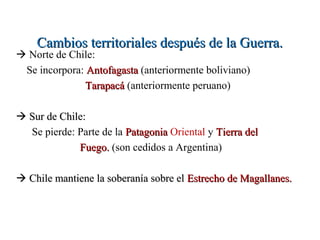 Cambios territoriales después de la Guerra.
 Norte de Chile:
 Se incorpora: Antofagasta (anteriormente boliviano)
               Tarapacá (anteriormente peruano)

 Sur de Chile:
  Se pierde: Parte de la Patagonia Oriental y Tierra del
             Fuego. (son cedidos a Argentina)

 Chile mantiene la soberanía sobre el Estrecho de Magallanes.
 