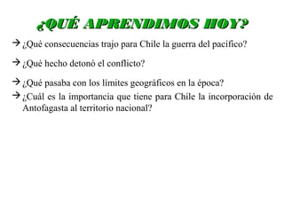 ¿QUÉ APRENDIMOS HOY?
 ¿Qué consecuencias trajo para Chile la guerra del pacífico?

 ¿Qué hecho detonó el conflicto?

 ¿Qué pasaba con los límites geográficos en la época?
 ¿Cuál es la importancia que tiene para Chile la incorporación de
  Antofagasta al territorio nacional?
 