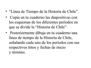 • “Línea de Tiempo de la Historia de Chile”.
• Copia en tu cuaderno las diapositivas con
  los esquemas de los diferentes períodos en
  que se divide la “Historia de Chile”.
• Posteriormente dibuja en tu cuaderno una
  línea de tiempo de la Historia de Chile,
  señalando cada uno de los períodos con sus
  respectivos hitos y fechas de inicio
  y término.
 