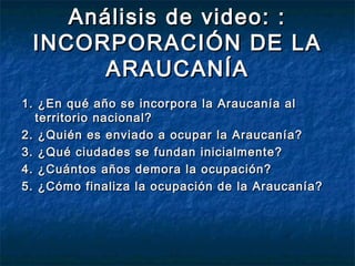 Análisis de video: :
 INCORPORACIÓN DE LA
       ARAUCANÍA
1. ¿En qué año se incorpora la Araucanía al
  territorio nacional?
2. ¿Quién es enviado a ocupar la Araucanía?
3. ¿Qué ciudades se fundan inicialmente?
4. ¿Cuántos años demora la ocupación?
5. ¿Cómo finaliza la ocupación de la Araucanía?
 