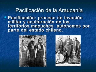Pacificación de la Araucanía
   Pacificación: proceso de invasión
    militar y aculturación de los
    territorios mapuches autónomos por
    parte del estado chileno.
 