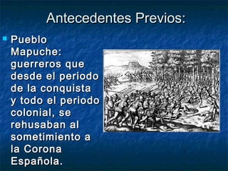 Antecedentes Previos:
   Pueblo
    Mapuche:
    guerreros que
    desde el periodo
    de la conquista
    y todo el periodo
    colonial, se
    rehusaban al
    sometimiento a
    la Corona
    Española.
 