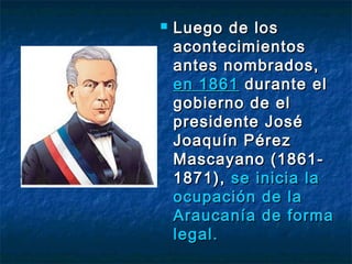    Luego de los
    acontecimientos
    antes nombrados,
    en 1861 durante el
    gobierno de el
    presidente José
    Joaquín Pérez
    Mascayano (1861-
    1871), se inicia la
    ocupación de la
    Araucanía de forma
    legal.
 