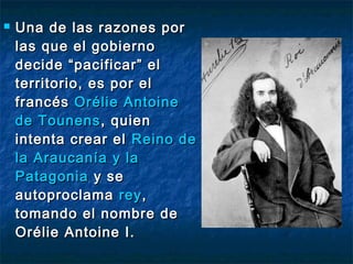    Una de las razones por
    las que el gobierno
    decide “pacificar” el
    territorio, es por el
    francés Orélie Antoine
    de Tounens , quien
    intenta crear el Reino de
    la Araucanía y la
    Patagonia y se
    autoproclama rey ,
    tomando el nombre de
    Orélie Antoine I.
 