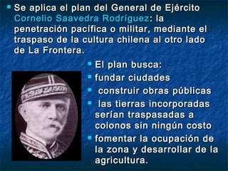    Se aplica el plan del General de Ejército
    Cornelio Saavedra Rodríguez : la
    penetración pacífica o militar, mediante el
    traspaso de la cultura chilena al otro lado
    de La Frontera.
                       El plan busca:
                       fundar ciudades
                        construir obras públicas
                        las tierras incorporadas
                        serían traspasadas a
                        colonos sin ningún costo
                       fomentar la ocupación de
                        la zona y desarrollar de la
                        agricultura.
 