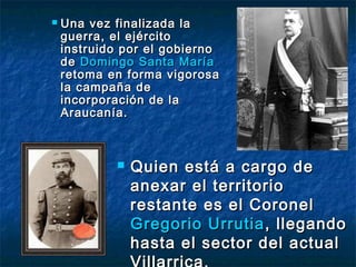    Una vez finalizada la
    guerra, el ejército
    instruido por el gobierno
    de Domingo Santa María
    retoma en forma vigorosa
    la campaña de
    incorporación de la
    Araucanía.



               Quien está a cargo de
                anexar el territorio
                restante es el Coronel
                Gregorio Urrutia , llegando
                hasta el sector del actual
 