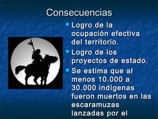 Consecuencias
      Logro de la
       ocupación efectiva
       del territorio.
      Logro de los
       proyectos de estado.
      Se estima que al
       menos 10.000 a
       30.000 indígenas
       fueron muertos en las
       escaramuzas
       lanzadas por el
 