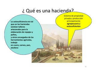 ¿ Qué es una hacienda?
Sistema de propiedad
privada y producción
principalmente
agropecuaria y
autosuficientes
La autosuficiencia era tal
que en las haciendas
existían talleres
artesanales para la
elaboración de ropajes y
paños,
y otros encargados de las
10
y otros encargados de las
herramientas agrícolas,
trabajo
en cuero, carnes, pan,
etcétera
 