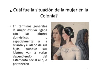 ¿ Cuál fue la situación de la mujer en la
Colonia?
• En términos generales
la mujer estuvo ligada
con las labores
domésticas ,
domésticas ,
especialmente a la
crianza y cuidado de sus
hijos. Aunque sus
labores van a variar
dependiendo del
estamento social al que
pertenecen
12
 
