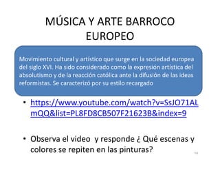 MÚSICA Y ARTE BARROCO
EUROPEO
Movimiento cultural y artístico que surge en la sociedad europea
del siglo XVI. Ha sido considerado como la expresión artística del
absolutismo y de la reacción católica ante la difusión de las ideas
reformistas. Se caracterizó por su estilo recargado
• https://www.youtube.com/watch?v=SsJO71AL
mQQ&list=PL8FD8CB507F21623B&index=9
• Observa el video y responde ¿ Qué escenas y
colores se repiten en las pinturas? 14
reformistas. Se caracterizó por su estilo recargado
 
