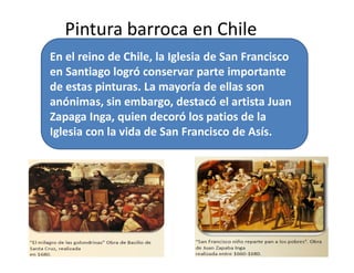 Pintura barroca en Chile
”
En el reino de Chile, la Iglesia de San Francisco
en Santiago logró conservar parte importante
de estas pinturas. La mayoría de ellas son
anónimas, sin embargo, destacó el artista Juan
Zapaga Inga, quien decoró los patios de la
Iglesia con la vida de San Francisco de Asís.
16
”
Iglesia con la vida de San Francisco de Asís.
 