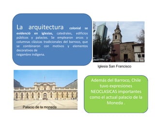 La arquitectura colonial se
evidenció en iglesias, catedrales, edificios
públicos y palacios. Se emplearon arcos y
columnas clásicas tradicionales del barroco, que
se combinaron con motivos y elementos
decorativos de
raigambre indígena.
17
Iglesia San Francisco
Palacio de la moneda
Además del Barroco, Chile
tuvo expresiones
NEOCLASICAS importantes
como el actual palacio de la
Moneda .
 