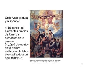 Observa la pintura
y responde:
1. Describe los
elementos propios
de América
19
Anónimo. Bautizo de los cuatro señores de Tlaxcallan.
Catedral de Nuestra Señora de la Asunción, México.
de América
presentes en la
pintura
2. ¿Qué elementos
de la pintura
evidencian la labor
evangelizadora del
arte colonial?
 