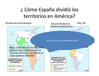 ¿ Cómo España dividió los
territorios en América?
Dinastía de los Ausburgos Dinastía Borbónica
Reformas Borbónicas
Pág 184
22
¿A qué virreinato perteneció Chile?
Resp: Chile por ser una capitanía
general siguió perteneciendo al
virreinato del Perú ( por eso en el
mapa aparece achurado)
 