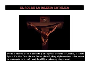 Desde el tiempo de la Conquista y en especial durante la Colonia, la Santa
Iglesia Católica fundada por Pedro, planteó, fijó y vigiló con fuerza las pautas
de lo correcto en las esferas de lo público, privado y educacional.
 