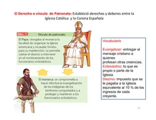 El Derecho o vínculo de Patronato: Estableció derechos y deberes entre la
Iglesia Católica y la Corona Española
Vocabulario
Evangelizar: entregar el
mensaje cristiano a
quienes
31
profesan otras creencias.
Eclesiástico: lo que es
propio o parte de la
Iglesia.
Diezmo: impuesto que se
le pagaba a la Iglesia
equivalente al 10 % de los
ingresos de cada
creyente.
 