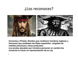 ¿Los reconoces?
36
Corsarios y Piratas: Nombre que recibieron hombres ingleses y
franceses que asaltaban las flotas españolas cargadas de
metales preciosos y otros productos.
Los piratas atacaban por iniciativa personal, en cambio los
corsarios lo hacen en representación de su rey.
 