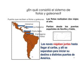 Puertos que reciben a flotas y galeones
La Habana
Porto Bello
¿En qué consistió el sistema de
¿En qué consistió el sistema de
flotas y galeones?
flotas y galeones?
Veracruz
Las flotas realizaban dos viajes
al año.
Partían desde los puertos
españoles de Sevilla y Cádiz.
38
Porto Bello
Cartagena
de Indias
Las naves viajaban juntas hasta
llegar al caribe, y allí se
separaban para iniciar su
destino a distintos puertos de
América.
 