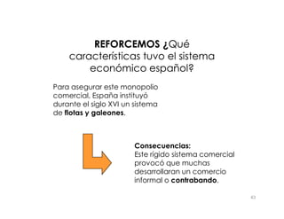 Para asegurar este monopolio
comercial, España instituyó
durante el siglo XVI un sistema
de flotas y galeones.
REFORCEMOS ¿
REFORCEMOS ¿Qué
Qué
características tuvo el sistema
características tuvo el sistema
económico español?
económico español?
43
de flotas y galeones.
Consecuencias:
Este rígido sistema comercial
provocó que muchas
desarrollaran un comercio
informal o contrabando.
 