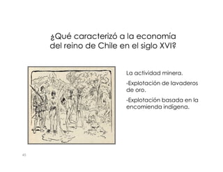 ¿Qué caracterizó a la economía
¿Qué caracterizó a la economía
del reino de Chile en el siglo XVI?
del reino de Chile en el siglo XVI?
La actividad minera.
-Explotación de lavaderos
45
-Explotación de lavaderos
de oro.
-Explotación basada en la
encomienda indígena.
 