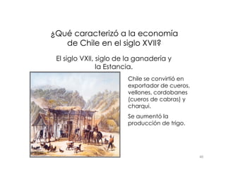 ¿Qué caracterizó a la economía
¿Qué caracterizó a la economía
de Chile en el siglo XVII?
de Chile en el siglo XVII?
El siglo VXII, siglo de la ganadería y
la Estancia.
Chile se convirtió en
exportador de cueros,
46
exportador de cueros,
vellones, cordobanes
(cueros de cabras) y
charqui.
Se aumentó la
producción de trigo.
 