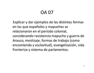OA 07
Explicar y dar ejemplos de las distintas formas
en las que españoles y mapuches se
relacionaron en el período colonial,
considerando resistencia mapuche y guerra de
considerando resistencia mapuche y guerra de
Arauco, mestizaje, formas de trabajo (como
encomienda y esclavitud), evangelización, vida
fronteriza y sistema de parlamentos.
49
 