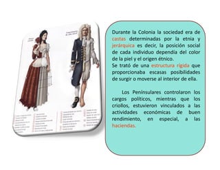 Durante la Colonia la sociedad era de
castas determinadas por la etnia y
jerárquica es decir, la posición social
de cada individuo dependía del color
de la piel y el origen étnico.
Se trató de una estructura rígida que
proporcionaba escasas posibilidades
de surgir o moverse al interior de ella.
Los Penínsulares controlaron los
cargos políticos, mientras que los
criollos, estuvieron vinculados a las
actividades económicas de buen
rendimiento, en especial, a las
haciendas.
 