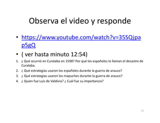 Observa el video y responde
• https://www.youtube.com/watch?v=35SQjpa
p5gQ
• ( ver hasta minuto 12:54)
1. ¿ Qué ocurrió en Curalaba en 1598? Por qué los españoles lo llaman el desastre de
1. ¿ Qué ocurrió en Curalaba en 1598? Por qué los españoles lo llaman el desastre de
Curalaba.
2. ¿ Qué estrategias usaron los españoles durante la guerra de arauco?
3. ¿ Qué estrategias usaron los mapuches durante la guerra de arauco?
4. ¿ Quien fue Luis de Valdivia? ¿ Cuál fue su importancia?
51
 