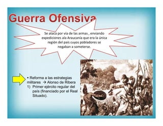 Se ataca por vía de las armas , enviando
expediciones ala Araucanía que era la única
región del país cuyos pobladores se
negaban a someterse.
 Reforma a las estrategias
militares  Alonso de Ribera
1) Primer ejército regular del
país (financiado por el Real
Situado).
 