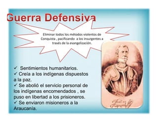 Eliminar todos los métodos violentos de
Conquista , pacificando a los insurgentes a
través de la evangelización.
 Sentimientos humanitarios.
 Creía a los indígenas dispuestos
a la paz.
 Se abolió el servicio personal de
los indígenas encomendados , se
puso en libertad a los prisioneros.
 Se enviaron misioneros a la
Araucanía.
 