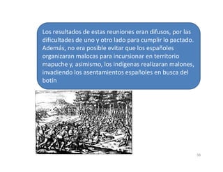 Los resultados de estas reuniones eran difusos, por las
dificultades de uno y otro lado para cumplir lo pactado.
Además, no era posible evitar que los españoles
organizaran malocas para incursionar en territorio
mapuche y, asimismo, los indígenas realizaran malones,
invadiendo los asentamientos españoles en busca del
botín
58
 