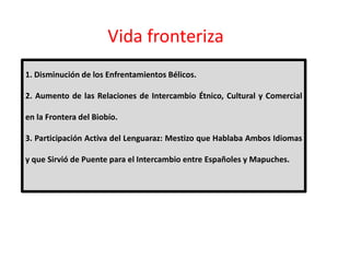 Vida fronteriza
1. Disminución de los Enfrentamientos Bélicos.
2. Aumento de las Relaciones de Intercambio Étnico, Cultural y Comercial
en la Frontera del Biobío.
3. Participación Activa del Lenguaraz: Mestizo que Hablaba Ambos Idiomas
3. Participación Activa del Lenguaraz: Mestizo que Hablaba Ambos Idiomas
y que Sirvió de Puente para el Intercambio entre Españoles y Mapuches.
 