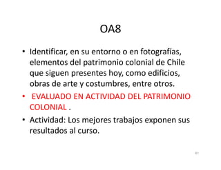 OA8
• Identificar, en su entorno o en fotografías,
elementos del patrimonio colonial de Chile
que siguen presentes hoy, como edificios,
obras de arte y costumbres, entre otros.
obras de arte y costumbres, entre otros.
• EVALUADO EN ACTIVIDAD DEL PATRIMONIO
COLONIAL .
• Actividad: Los mejores trabajos exponen sus
resultados al curso.
61
 