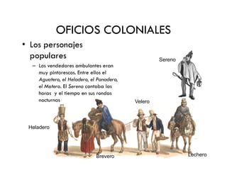 OFICIOS COLONIALES
• Los personajes
populares
– Los vendedores ambulantes eran
muy pintorescos. Entre ellos el
Aguatero, el Heladero, el Panadero,
el Motero. El Sereno cantaba las
Sereno
el Motero. El Sereno cantaba las
horas y el tiempo en sus rondas
nocturnas
Heladero
Velero
Brevero Lechero
 