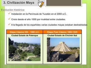 3. Civilización Maya 
Evolución histórica 
 
Instalación en la Península de Yucatán en el 2000 a.C. 
 
Crisis desde el año 1000 por rivalidad entre ciudades. 
 
A la llegada de los españoles varias ciudades mayas estaban deshabitadas 
Etapa Clásica 250 - 1000 d.C. Etapa Post Clásica 1000-1525 
Ciudad Estado de Palenque Ciudad Estado de Chichén Itzá 
 