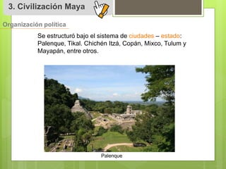 3. Civilización Maya 
Organización política 
Se estructuró bajo el sistema de ciudades – estado: 
Palenque, Tikal. Chichén Itzá, Copán, Mixco, Tulum y 
Mayapán, entre otros. 
Palenque 
 