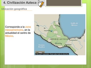 4. Civilización Azteca 
Ubicación geográfica 
Corresponde a la zona 
mesoamericana, en la 
actualidad el centro de 
México. 
 