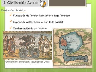 4. Civilización Azteca 
Evolución histórica 
 
Fundación de Tenochtitlán junto al lago Texcoco. 
 
Expansión militar hacia el sur de la capital. 
 
Conformación de un Imperio 
Fundación de Tenochtitlán, según códice Durán 
 