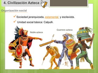 4. Civilización Azteca 
Organización social 
Guerrero azteca 
Noble azteca 
 
Sociedad jerarquizada, estamental y esclavista. 
 
Unidad social básica: Calpulli. 
 