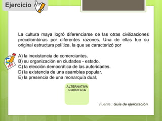 Ejercicio 
La cultura maya logró diferenciarse de las otras civilizaciones 
precolombinas por diferentes razones. Una de ellas fue su 
original estructura política, la que se caracterizó por 
A) la inexistencia de comerciantes. 
B) su organización en ciudades - estado. 
C) la elección democrática de las autoridades. 
D) la existencia de una asamblea popular. 
E) la presencia de una monarquía dual. 
Fuente : Guía de ejercitación. 
ALTERNATIVA 
CORRECTA 
 