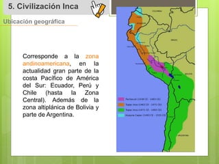 5. Civilización Inca 
Ubicación geográfica 
Corresponde a la zona 
andinoamericana, en la 
actualidad gran parte de la 
costa Pacífico de América 
del Sur: Ecuador, Perú y 
Chile (hasta la Zona 
Central). Además de la 
zona altiplánica de Bolivia y 
parte de Argentina. 
 