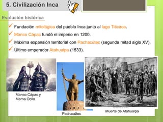 5. Civilización Inca 
Evolución histórica 
 
Fundación mitológica del pueblo Inca junto al lago Titicaca. 
 
Manco Cápac fundó el imperio en 1200. 
 
Máxima expansión territorial con Pachacútec (segunda mitad siglo XV). 
 
Último emperador Atahualpa (1533). 
Manco Cápac y 
Mama Ocllo 
Pachacútec 
Muerte de Atahualpa 
 