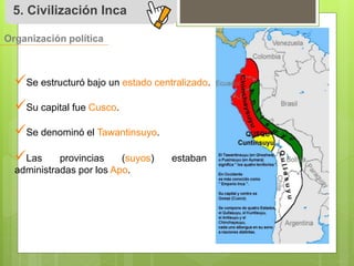 5. Civilización Inca 
Organización política 
 
Se estructuró bajo un estado centralizado. 
 
Su capital fue Cusco. 
 
Se denominó el Tawantinsuyo. 
 
Las provincias (suyos) estaban 
administradas por los Apo. 
 
