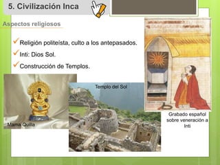 5. Civilización Inca 
Aspectos religiosos 
 
Religión politeísta, culto a los antepasados. 
 
Inti: Dios Sol. 
 
Construcción de Templos. 
Mama Quilla 
Templo del Sol 
Grabado español 
sobre veneración a 
Inti 
 