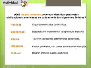 Actividad 
¿Qué rasgos comunes podemos identificar para estas 
civilizaciones americanas en cada uno de los siguientes ámbitos? 
Político: 
Económico: 
Social: 
Religioso: 
Cultural: 
Organizaron estados burocráticos. 
Desarrollaron, mayormente, la agricultura intensiva. 
Tuvieron sociedades estamentales esclavistas. 
Fueron politeístas, con castas sacerdotales y templos. 
Dejaron grandes legados culturales 
 