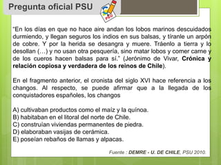 Pregunta oficial PSU 
“En los días en que no hace aire andan los lobos marinos descuidados 
durmiendo, y llegan seguros los indios en sus balsas, y tíranle un arpón 
de cobre. Y por la herida se desangra y muere. Tráenlo a tierra y lo 
desollan (…) y no usan otra pesquería, sino matar lobos y comer carne y 
de los cueros hacen balsas para sí.” (Jerónimo de Vivar, Crónica y 
relación copiosa y verdadera de los reinos de Chile). 
En el fragmento anterior, el cronista del siglo XVI hace referencia a los 
changos. Al respecto, se puede afirmar que a la llegada de los 
conquistadores españoles, los changos 
A) cultivaban productos como el maíz y la quínoa. 
B) habitaban en el litoral del norte de Chile. 
C) construían viviendas permanentes de piedra. 
D) elaboraban vasijas de cerámica. 
E) poseían rebaños de llamas y alpacas. 
Fuente : DEMRE - U. DE CHILE, PSU 2010. 
 