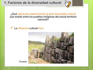 1. Factores de la diversidad cultural 
¿Qué elementos determinaron la gran diversidad cultural 
que existió entre los pueblos indígenas del actual territorio 
nacional? 
 
La influencia cultural Inca 
Pucarás 
 