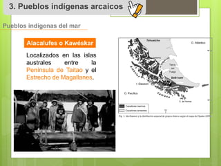 3. Pueblos indígenas arcaicos 
Pueblos indígenas del mar 
Alacalufes o Kawéskar 
Localizados en las islas 
australes entre la 
Península de Taitao y el 
Estrecho de Magallanes. 
 
